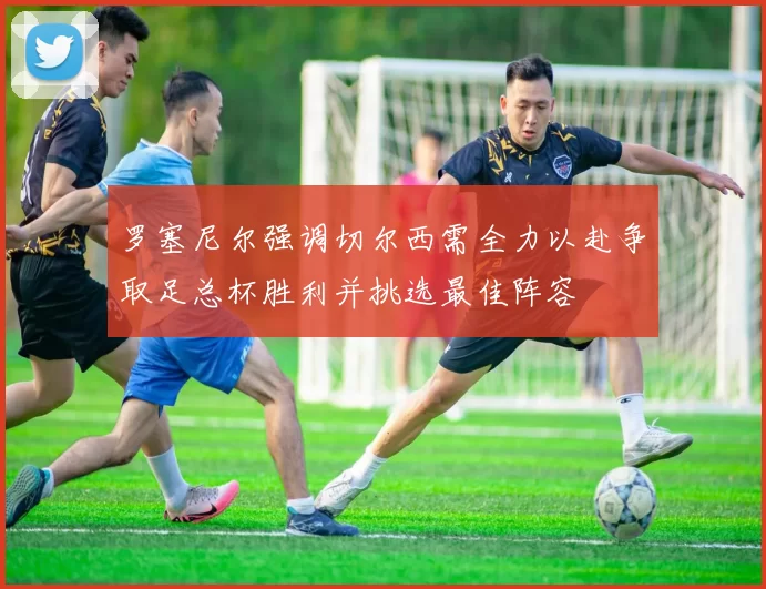 罗塞尼尔强调切尔西需全力以赴争取足总杯胜利并挑选最佳阵容