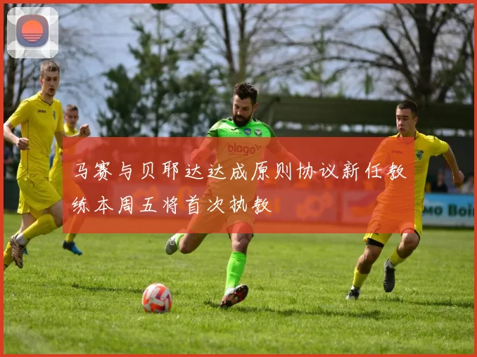 马赛与贝耶达达成原则协议新任教练本周五将首次执教