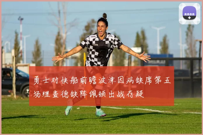 勇士对快船前瞻波津因病缺席第五场理查德缺阵佩顿出战存疑