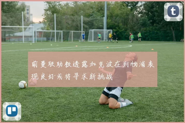 前曼联助教透露加克波在利物浦表现良好或将寻求新挑战