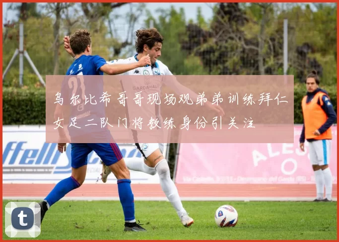 乌尔比希哥哥现场观弟弟训练拜仁女足二队门将教练身份引关注