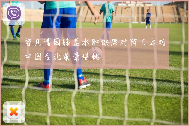 曾凡博因膝盖水肿缺席对阵日本对中国台北前景堪忧