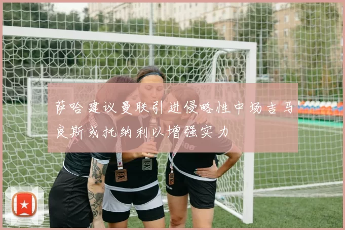 萨哈建议曼联引进侵略性中场吉马良斯或托纳利以增强实力