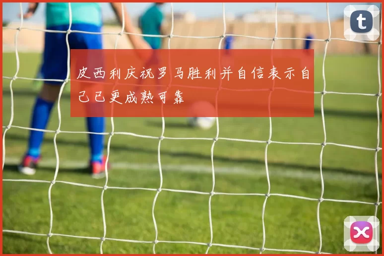 皮西利庆祝罗马胜利并自信表示自己已更成熟可靠