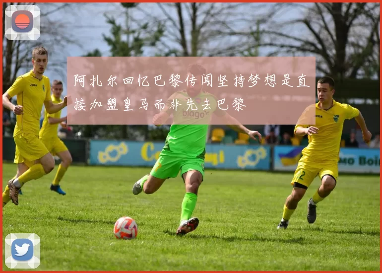 阿扎尔回忆巴黎传闻坚持梦想是直接加盟皇马而非先去巴黎