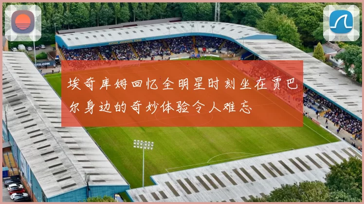 埃奇库姆回忆全明星时刻坐在贾巴尔身边的奇妙体验令人难忘