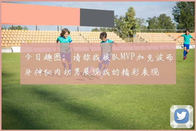 今日趣图：请称我狼队MVP加克波而非神秘内切男展现我的精彩表现