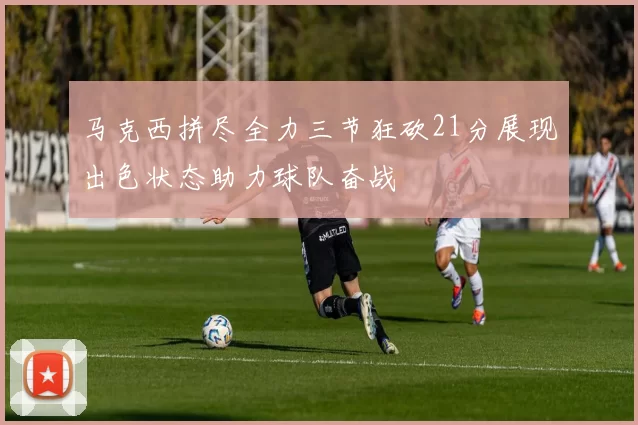 马克西拼尽全力三节狂砍21分展现出色状态助力球队奋战