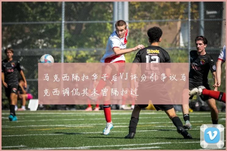 马克西隔扣华子后VJ评分引争议马克西调侃其未曾隔扣过