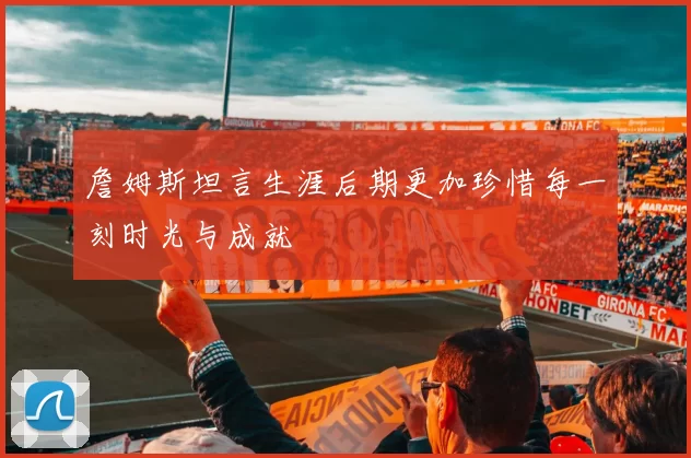 詹姆斯坦言生涯后期更加珍惜每一刻时光与成就
