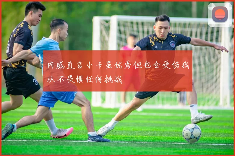 内威直言小卡虽优秀但也会受伤我从不畏惧任何挑战