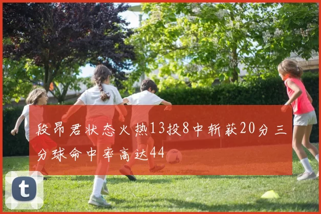段昂君状态火热13投8中斩获20分三分球命中率高达44