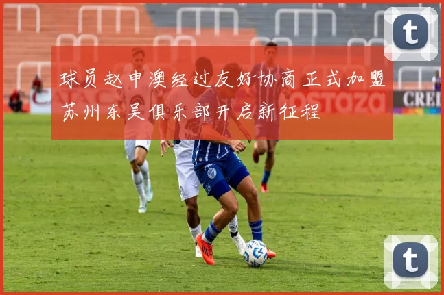 球员赵申澳经过友好协商正式加盟苏州东吴俱乐部开启新征程