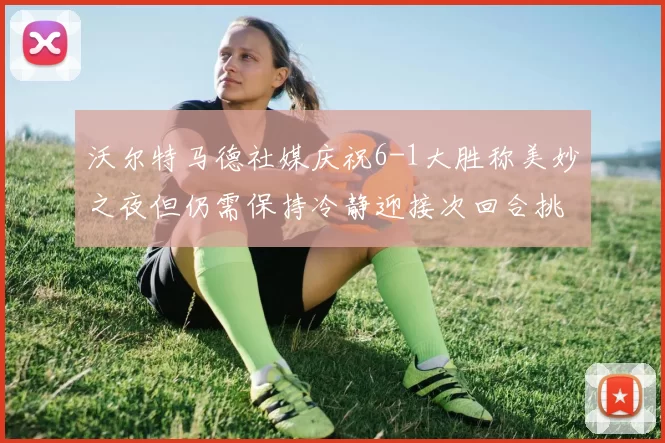 沃尔特马德社媒庆祝6-1大胜称美妙之夜但仍需保持冷静迎接次回合挑战