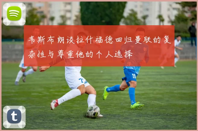 韦斯布朗谈拉什福德回归曼联的复杂性与尊重他的个人选择
