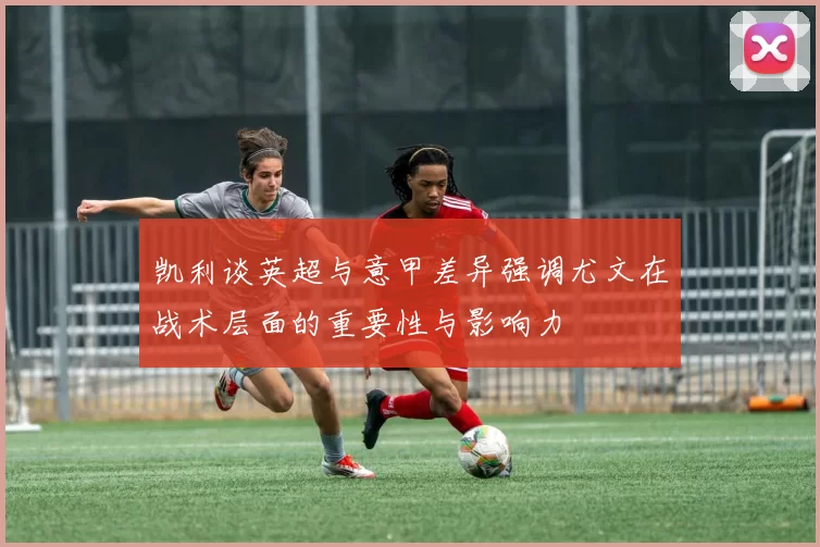 凯利谈英超与意甲差异强调尤文在战术层面的重要性与影响力