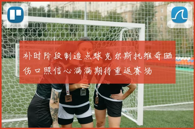 补时阶段制造点球克尔斯托维奇晒伤口照信心满满期待重返赛场