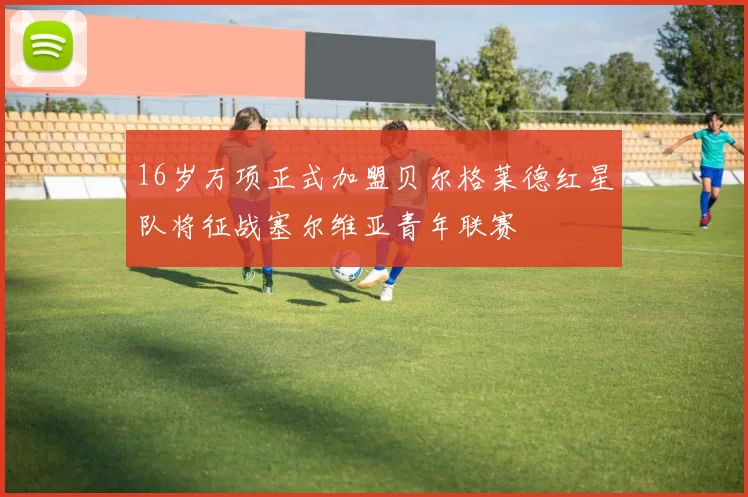 16岁万项正式加盟贝尔格莱德红星队将征战塞尔维亚青年联赛