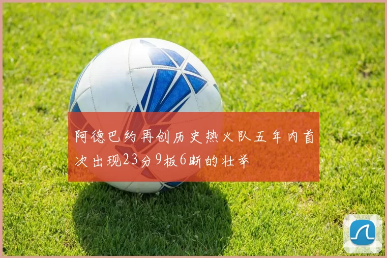 阿德巴约再创历史热火队五年内首次出现23分9板6断的壮举